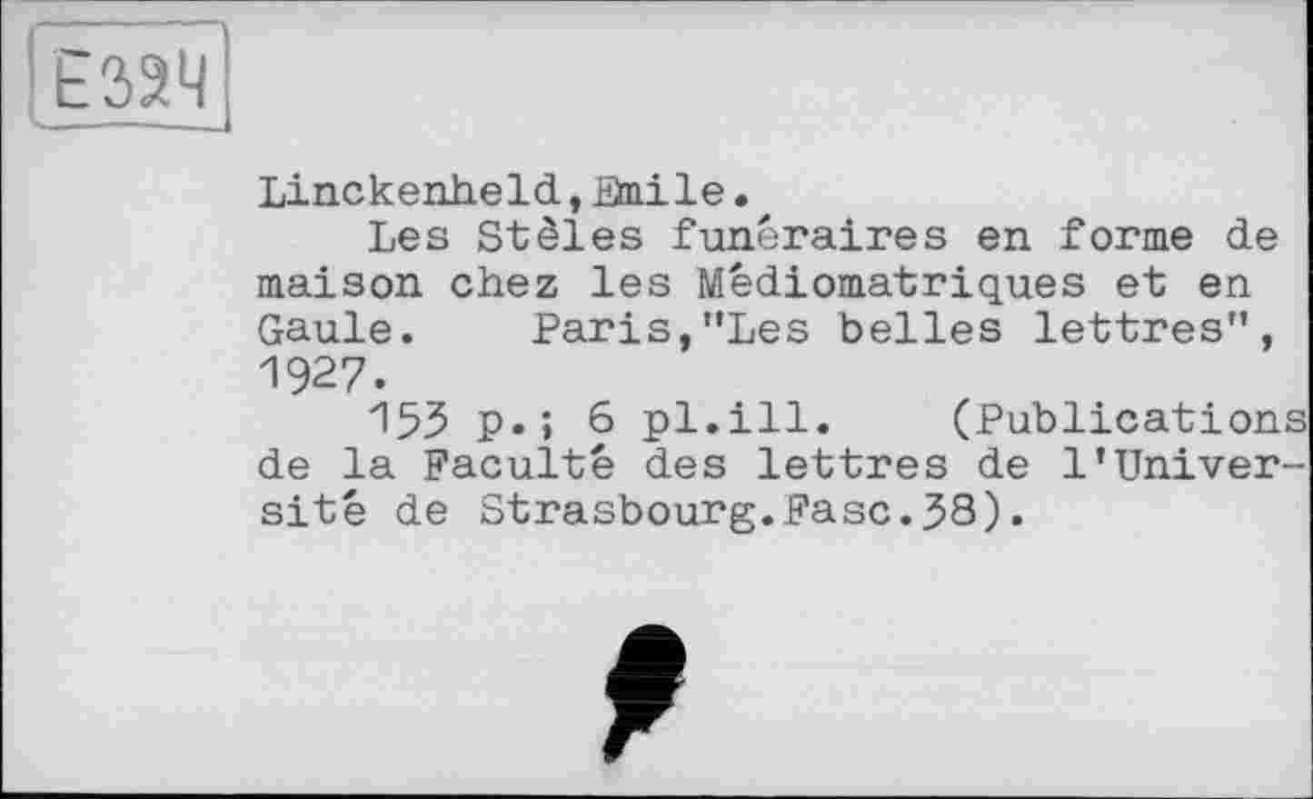 ﻿Ё32Ч
Linckenheld, Bnile •
Les Stèles funéraires en forme de maison chez les Médiomatriques et en Gaule. Paris,”Les belles lettres”, 1927.
153 P»» 6 pl.ill. (Publications de la Faculté des lettres de 1’Université de Strasbourg.Fasc.38).